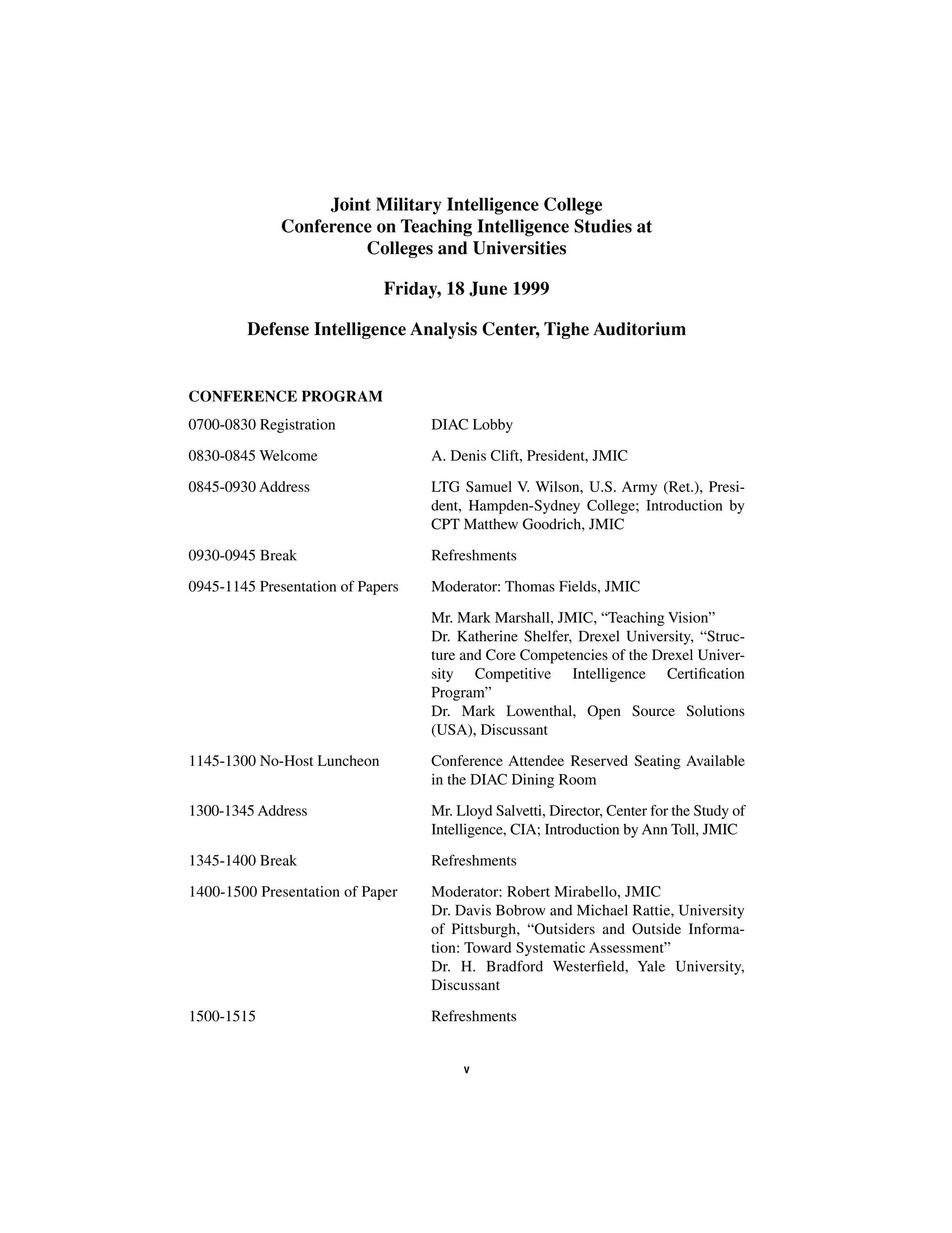 Joint Military Intelligence College 
Conference on Teaching Intelligence Studies at 
Colleges and Universities 
Friday, 18 June 1999 
Defense Intelligence Analysis Center, Tighe Auditorium 
CONFERENCE PROGRAM 
0700-0830 Registration DIAC Lobby 
0830-0845 Welcome A. Denis Clift, President, JMIC 
0845-0930 Address LTG Samuel V. Wilson, U.S. Army (Ret.), Presi-dent, 
Hampden-Sydney College; Introduction by 
CPT Matthew Goodrich, JMIC 
0930-0945 Break Refreshments 
0945-1145 Presentation of Papers Moderator: Thomas Fields, JMIC 
Mr. Mark Marshall, JMIC, “Teaching Vision” 
Dr. Katherine Shelfer, Drexel University, “Struc-ture 
and Core Competencies of the Drexel Univer-sity 
Competitive Intelligence Certification 
Program” 
Dr. Mark Lowenthal, Open Source Solutions 
(USA), Discussant 
1145-1300 No-Host Luncheon Conference Attendee Reserved Seating Available 
in the DIAC Dining Room 
1300-1345 Address Mr. Lloyd Salvetti, Director, Center for the Study of 
Intelligence, CIA; Introduction by Ann Toll, JMIC 
1345-1400 Break Refreshments 
1400-1500 Presentation of Paper Moderator: Robert Mirabello, JMIC 
Dr. Davis Bobrow and Michael Rattie, University 
of Pittsburgh, “Outsiders and Outside Informa-tion: 
Toward Systematic Assessment” 
Dr. H. Bradford Westerfield, Yale University, 
Discussant 
1500-1515 Refreshments 
v 
 