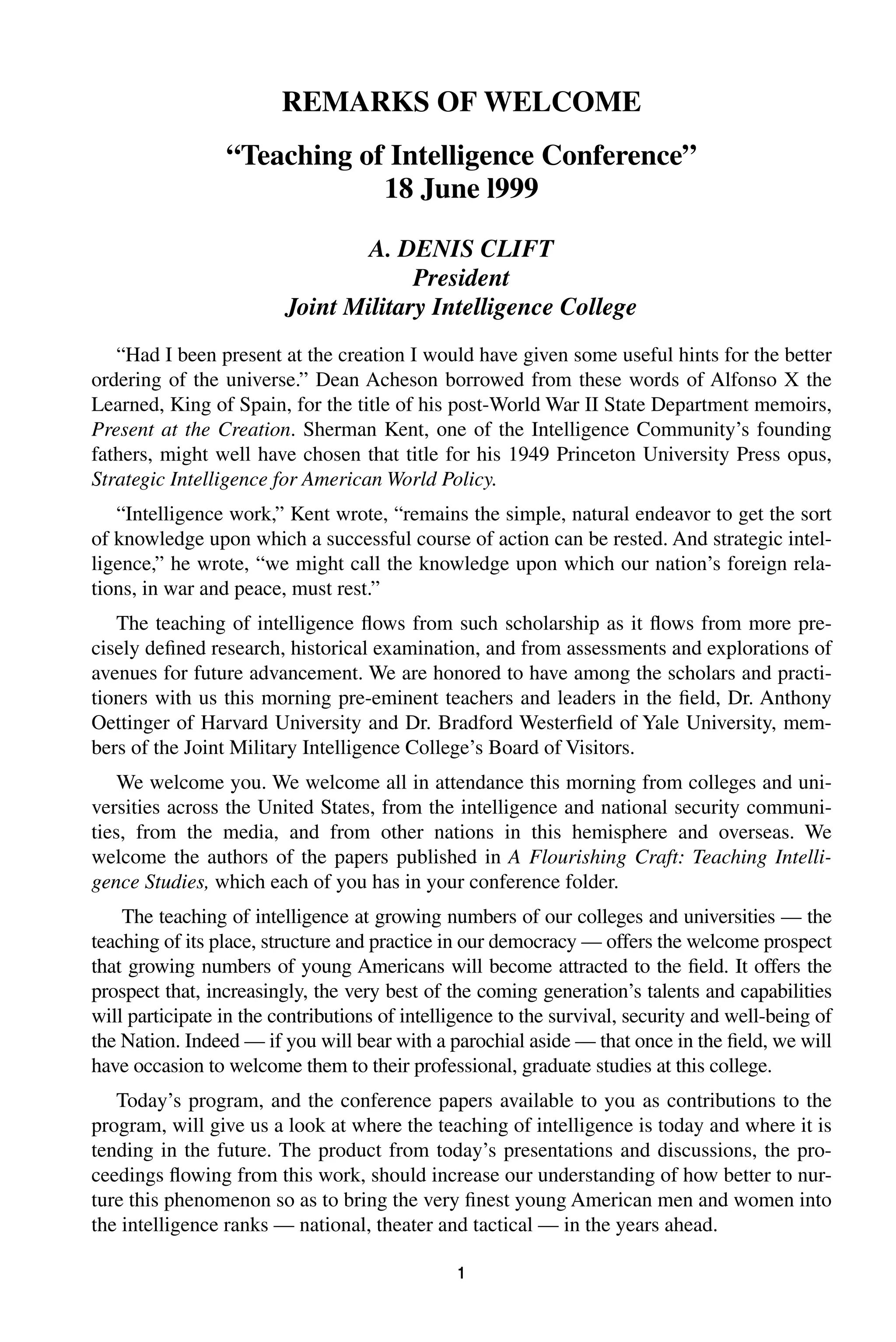 REMARKS OF WELCOME 
“Teaching of Intelligence Conference” 
18 June l999 
A. DENIS CLIFT 
President 
Joint Military Intelligence College 
“Had I been present at the creation I would have given some useful hints for the better 
ordering of the universe.” Dean Acheson borrowed from these words of Alfonso X the 
Learned, King of Spain, for the title of his post-World War II State Department memoirs, 
Present at the Creation 
. Sherman Kent, one of the Intelligence Community’s founding 
fathers, might well have chosen that title for his 1949 Princeton University Press opus, 
Strategic Intelligence for American World Policy 
1 
. 
“Intelligence work,” Kent wrote, “remains the simple, natural endeavor to get the sort 
of knowledge upon which a successful course of action can be rested. And strategic intel-ligence,” 
he wrote, “we might call the knowledge upon which our nation’s foreign rela-tions, 
in war and peace, must rest.” 
The teaching of intelligence flows from such scholarship as it flows from more pre-cisely 
defined research, historical examination, and from assessments and explorations of 
avenues for future advancement. We are honored to have among the scholars and practi-tioners 
with us this morning pre-eminent teachers and leaders in the field, Dr. Anthony 
Oettinger of Harvard University and Dr. Bradford Westerfield of Yale University, mem-bers 
of the Joint Military Intelligence College’s Board of Visitors. 
We welcome you. We welcome all in attendance this morning from colleges and uni-versities 
across the United States, from the intelligence and national security communi-ties, 
from the media, and from other nations in this hemisphere and overseas. We 
welcome the authors of the papers published in 
A Flourishing Craft: Teaching Intelli-gence 
Studies, 
which each of you has in your conference folder. 
The teaching of intelligence at growing numbers of our colleges and universities — the 
teaching of its place, structure and practice in our democracy — offers the welcome prospect 
that growing numbers of young Americans will become attracted to the field. It offers the 
prospect that, increasingly, the very best of the coming generation’s talents and capabilities 
will participate in the contributions of intelligence to the survival, security and well-being of 
the Nation. Indeed — if you will bear with a parochial aside — that once in the field, we will 
have occasion to welcome them to their professional, graduate studies at this college. 
Today’s program, and the conference papers available to you as contributions to the 
program, will give us a look at where the teaching of intelligence is today and where it is 
tending in the future. The product from today’s presentations and discussions, the pro-ceedings 
flowing from this work, should increase our understanding of how better to nur-ture 
this phenomenon so as to bring the very finest young American men and women into 
the intelligence ranks — national, theater and tactical — in the years ahead. 
 