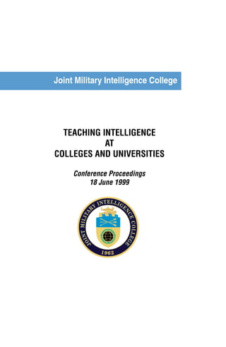 Joint Military Intelligence College 
TEACHING INTELLIGENCE 
AT 
COLLEGES AND UNIVERSITIES 
Conference Proceedings 
18 June 1999 
April 1998 
JOINT MIL ITARY INTELLIGENCE C OLLE GE 
1962 
 