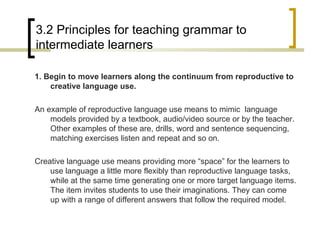 3.2 Principles for teaching grammar to intermediate learners 1. Begin to move learners along the continuum from reproductive to creative language use. An example of reproductive language use means to mimic  language models provided by a textbook, audio/video source or by the teacher. Other examples of these are, drills, word and sentence sequencing, matching exercises listen and repeat and so on. Creative language use means providing more “space” for the learners to use language a little more flexibly than reproductive language tasks, while at the same time generating one or more target language items. The item invites students to use their imaginations. They can come up with a range of different answers that follow the required model. 