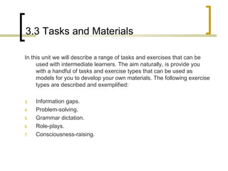 3.3 Tasks and Materials In this unit we will describe a range of tasks and exercises that can be used with intermediate learners. The aim naturally, is provide you with a handful of tasks and exercise types that can be used as models for you to develop your own materials. The following exercise types are described and exemplified: Information gaps. Problem-solving. Grammar dictation. Role-plays. Consciousness-raising. 