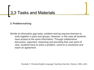 3.3 Tasks and Materials 2. Problem-solving Similar to information gap tasks, problem-solving requires learners to work together in pairs and groups. However, in this case all students have access to the same information. Through collaborative discussion, argument, reasoning and providing their own point of view, students have to solve a problem, come to a conclusion and reach an agreement. Example 7 , Practical English Language Teaching Grammar  (Nunan, 2005, p.94) 