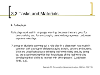 3.3 Tasks and Materials 4. Role-plays Role plays work well in language learning, because they are good for personalizing and for encouraging creative language use. Ladousse explains role-plays: “ A group of students carrying out a role-play in a classroom has much in common with a group of children playing school, doctors and nurses. Both are unselfconsciously creating their own reality and, by doing so, are experimenting with their knowledge of the real world and developing their ability to interact with other people.” (Ladousse, 1987, p.5). Example 10,  Conversation  (Nolasco and Arthur, 1992 pp. 109-110) 