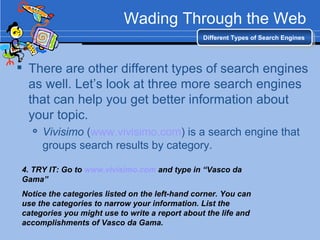 Wading Through the Web There are other different types of search engines as well. Let’s look at three more search engines that can help you get better information about your topic. Vivisimo  ( www.vivisimo.com ) is a search engine that groups search results by category. Different Types of Search Engines 4. TRY IT: Go to  www.vivisimo.com  and type in “Vasco da Gama”  Notice the categories listed on the left-hand corner. You can use the categories to narrow your information. List the categories you might use to write a report about the life and accomplishments of Vasco da Gama. 