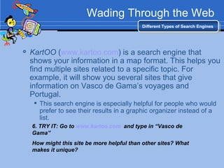 Wading Through the Web KartOO  ( www.kartoo.com ) is a search engine that shows your information in a map format. This helps you find multiple sites related to a specific topic. For example, it will show you several sites that give information on Vasco de Gama’s voyages and Portugal. This search engine is especially helpful for people who would prefer to see their results in a graphic organizer instead of a list. Different Types of Search Engines 6. TRY IT: Go to  www.kartoo.com   and type in “Vasco de Gama” How might this site be more helpful than other sites? What makes it unique? 