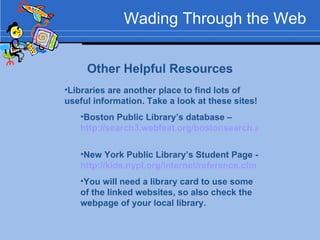 Wading Through the Web Other Helpful Resources Libraries are another place to find lots of useful information. Take a look at these sites! Boston Public Library’s database –  http://search3.webfeat.org/bostonsearch.asp?cat=dbchildren   New York Public Library’s Student Page -  http://kids.nypl.org/internet/reference.cfm   You will need a library card to use some of the linked websites, so also check the webpage of your local library. 