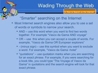 Wading Through the Web 2. How to Search on the Internet   “ Smarter” searching on the Internet Most Internet search engines also allow you to use a set of words or symbols to narrow your search.   AND – use this word when you want to find two words together. For example “Vasco da Gama AND voyage” OR – use  this when you can accept a couple of words. For example, “Vasco da Gama OR European explorers” - (minus sign) – use this symbol when you want to exclude a word. For example, “Vasco da Gama -hotel” “ quotations” – use quotation marks when you are searching for an exact phrase. For example, if you were searching for a book title, you could type “The Voyage of Vasco da Gama” in quotations and the search engine will look for that exact phrase. 