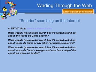 Wading Through the Web 2. How to Search on the Internet   “ Smarter” searching on the Internet 8. TRY IT: Go to  www.cactisearch.com   What would I type into the search box if I wanted to find out about  the Vasco da Gama Church? What would I type into the search box if I wanted to find out about Vasco da Gama or any other Portuguese explorers? What would I type into the search box if I wanted to find out about Vasco da Gama’s voyages and also find a map of the countries where he landed? 