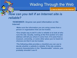 Wading Through the Web 2. How to Search on the Internet   How can you tell if an Internet site is reliable? REMEMBER: Anyone can post information on the Internet!  Make sure the information you are using comes from a person or organization that can be trusted. One simple way to tell if a site is reliable is to look at who runs the site. Usually, looking at the first section of a web address will tell you where it came from. If it came from a museum, university, or some other place you’ve heard of, chances are that it can be trusted. The following slide provides a checklist you can use to decide whether a website is reliable. If the site contains several characteristics in the “Questionable” column, you probably shouldn’t use it! 