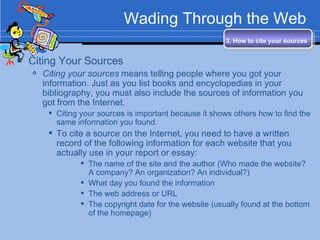 Wading Through the Web Citing Your Sources Citing your sources  means telling people where you got your information. Just as you list books and encyclopedias in your bibliography, you must also include the sources of information you got from the Internet. Citing your sources is important because it shows others how to find the same information you found. To cite a source on the Internet, you need to have a written record of the following information for each website that you actually use in your report or essay: The name of the site and the author (Who made the website?  A company? An organization? An individual?) What day you found the information The web address or URL The copyright date for the website (usually found at the bottom of the homepage) 3. How to cite your sources   