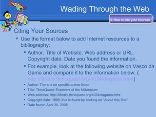 Wading Through the Web Citing Your Sources Use the format below to add Internet resources to a bibliography: Author. Title of Website. Web address or URL. Copyright date. Date you found the information. For example, look at the following website on Vasco da Gama and compare it to the information below. ( http://library.thinkquest.org/4034/dagama.html ) Author: There is no specific author listed Title: ThinkQuest: Explorers of the Millennium Web address: http://library.thinkquest.org/4034/dagama.html  Copyright date: 1998 (this is found by clicking on “About this Site” Date found: April 30, 2006 3. How to cite your sources   