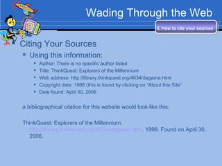 Wading Through the Web Citing Your Sources Using this information: Author: There is no specific author listed Title: ThinkQuest: Explorers of the Millennium Web address: http://library.thinkquest.org/4034/dagama.html  Copyright date: 1998 (this is found by clicking on “About this Site” Date found: April 30, 2006 a bibliographical citation for this website would look like this: ThinkQuest: Explorers of the Millennium.  http://library.thinkquest.org/4034/dagama.html . 1998. Found on April 30, 2006. 3. How to cite your sources   