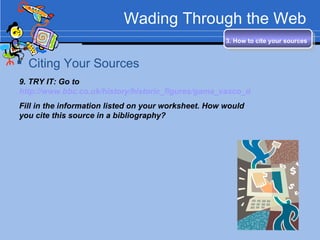 Wading Through the Web Citing Your Sources 3. How to cite your sources   9. TRY IT: Go to  http://www.bbc.co.uk/history/historic_figures/gama_vasco_da.shtml Fill in the information listed on your worksheet. How would you cite this source in a bibliography? 