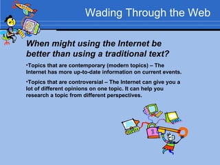 Wading Through the Web When might using the Internet be better than using a traditional text? Topics that are contemporary (modern topics) – The Internet has more up-to-date information on current events. Topics that are controversial – The Internet can give you a lot of different opinions on one topic. It can help you research a topic from different perspectives. 