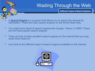 Wading Through the Web A  Search Engine  is a program that allows you to search the Internet for information. There are many search engines on the World Wide Web. You might have heard of search engines like  Google, Yahoo! , or  MSN . These are the most popular search engines. There are lots of other excellent search engines on the Internet that you may never have heard of! Let’s look at the different types of search engines available on the Internet. Different Types of Search Engines 