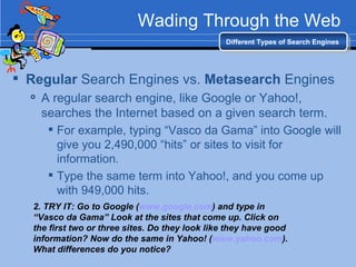 Wading Through the Web Regular  Search Engines vs.  Metasearch  Engines A regular search engine, like Google or Yahoo!, searches the Internet based on a given search term. For example, typing “Vasco da Gama” into Google will give you 2,490,000 “hits” or sites to visit for information. Type the same term into Yahoo!, and you come up with 949,000 hits. Different Types of Search Engines 2. TRY IT: Go to Google ( www.google.com ) and type in “Vasco da Gama” Look at the sites that come up. Click on the first two or three sites. Do they look like they have good information? Now do the same in Yahoo! ( www.yahoo.com ). What differences do you notice? 