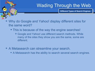 Wading Through the Web Why do Google and Yahoo! display different sites for the same word? This is because of the way the engine searches! Google and Yahoo! use different search methods. While many of the sites they show you are the same, some are different.  A Metasearch can streamline your search. A Metasearch has the ability to search several search engines.  Different Types of Search Engines 