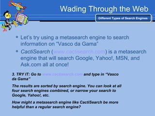 Wading Through the Web Let’s try using a metasearch engine to search information on “Vasco da Gama” CactiSearch  ( www.cactisearch.com ) is a metasearch engine that will search Google, Yahoo!, MSN, and Ask.com all at once! Different Types of Search Engines 3. TRY IT: Go to  www.cactisearch.com  and type in “Vasco da Gama” The results are sorted by search engine. You can look at all four search engines combined, or narrow your search to Google, Yahoo!, etc. How might a metasearch engine like CactiSearch be more helpful than a regular search engine? 