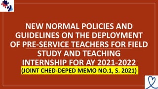 NEW NORMAL POLICIES AND
GUIDELINES ON THE DEPLOYMENT
OF PRE-SERVICE TEACHERS FOR FIELD
STUDY AND TEACHING
INTERNSHIP FOR AY 2021-2022
(JOINT CHED-DEPED MEMO NO.1, S. 2021)
 