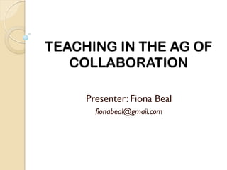 TEACHING IN THE AG OF
   COLLABORATION

     Presenter: Fiona Beal
       fionabeal@gmail.com
 