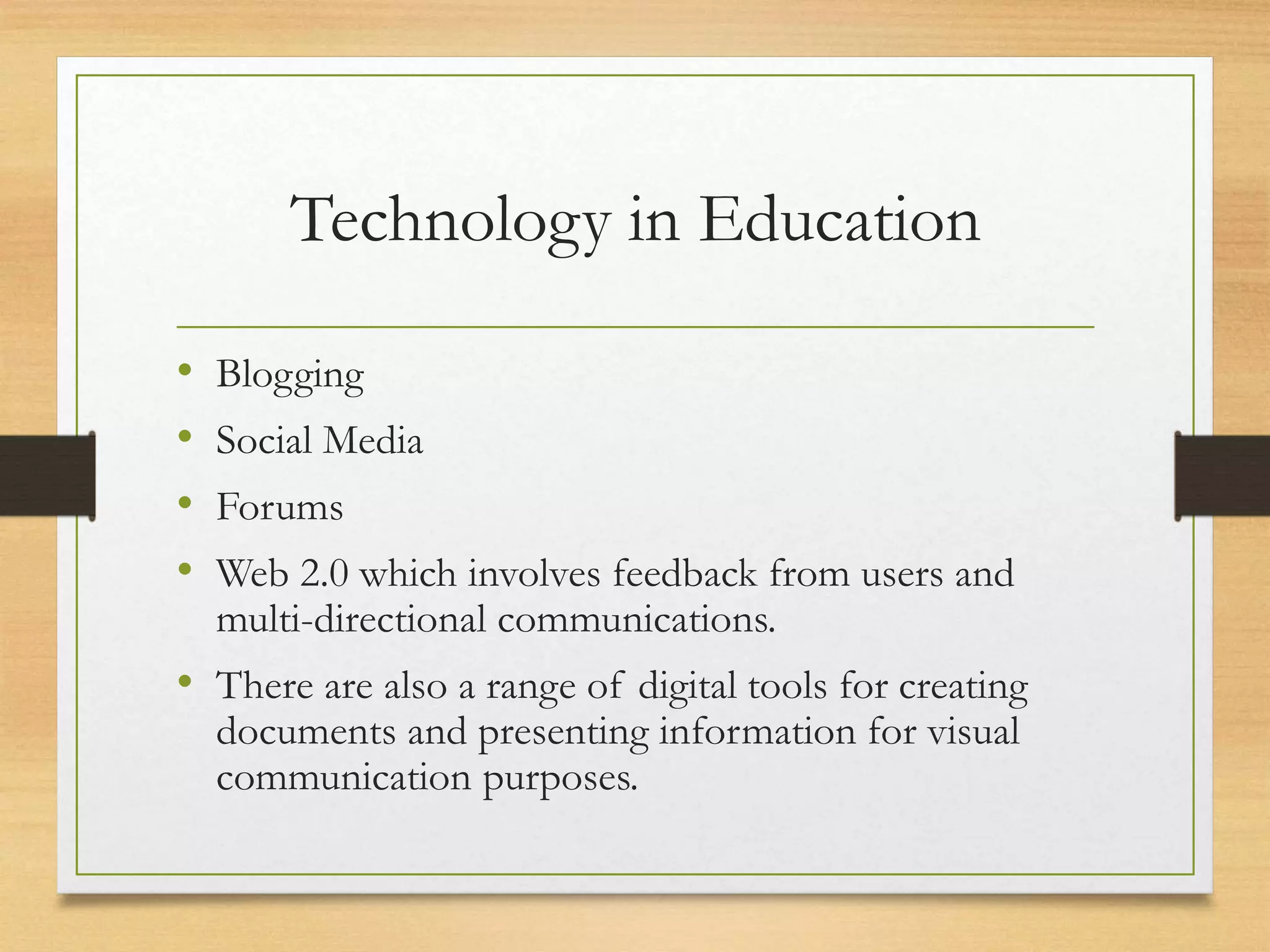 Technology in Education
• Blogging
• Social Media
• Forums
• Web 2.0 which involves feedback from users and
multi-directional communications.
• There are also a range of digital tools for creating
documents and presenting information for visual
communication purposes.
 