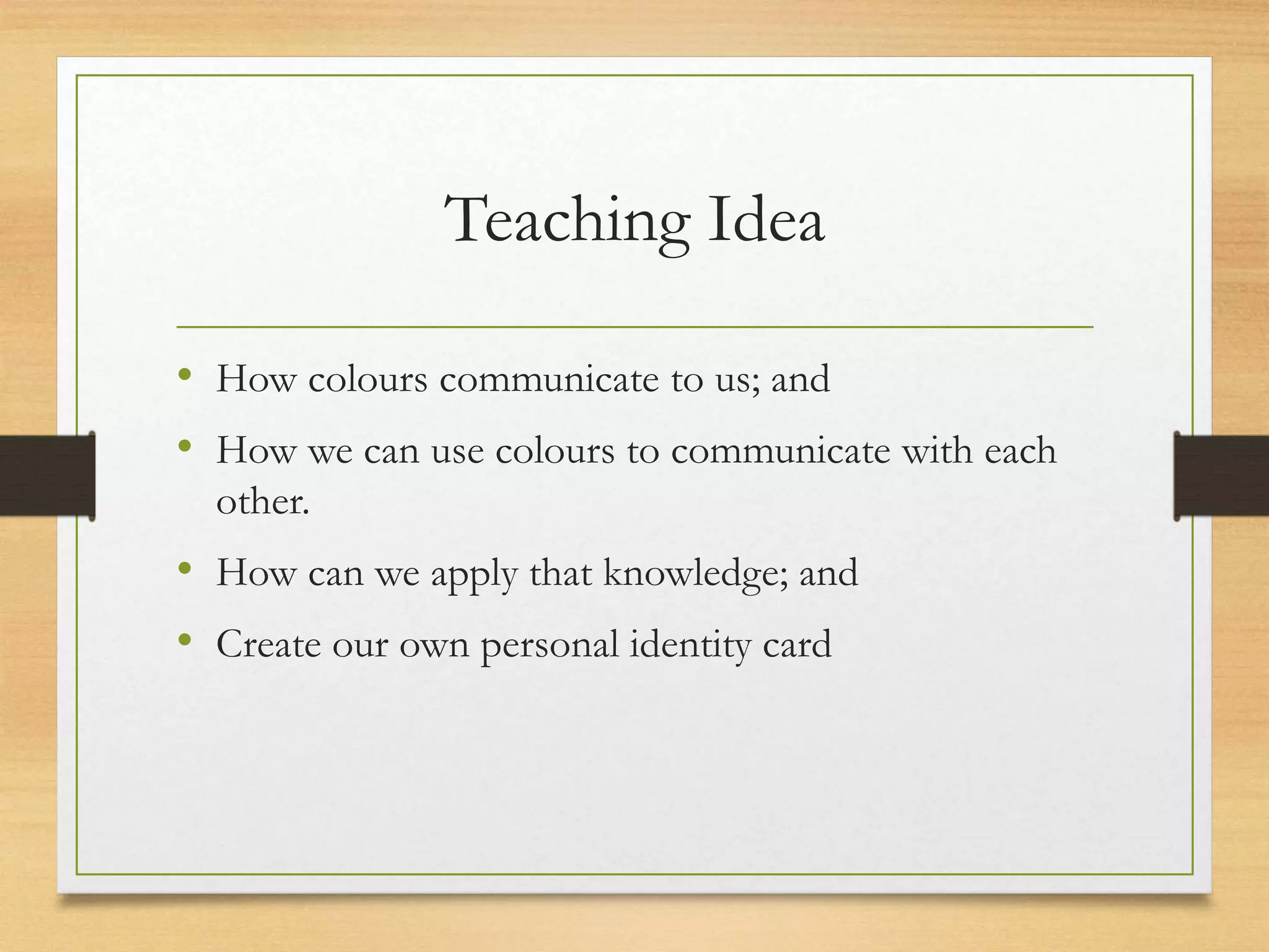 Teaching Idea
• How colours communicate to us; and
• How we can use colours to communicate with each
other.
• How can we apply that knowledge; and
• Create our own personal identity card
 