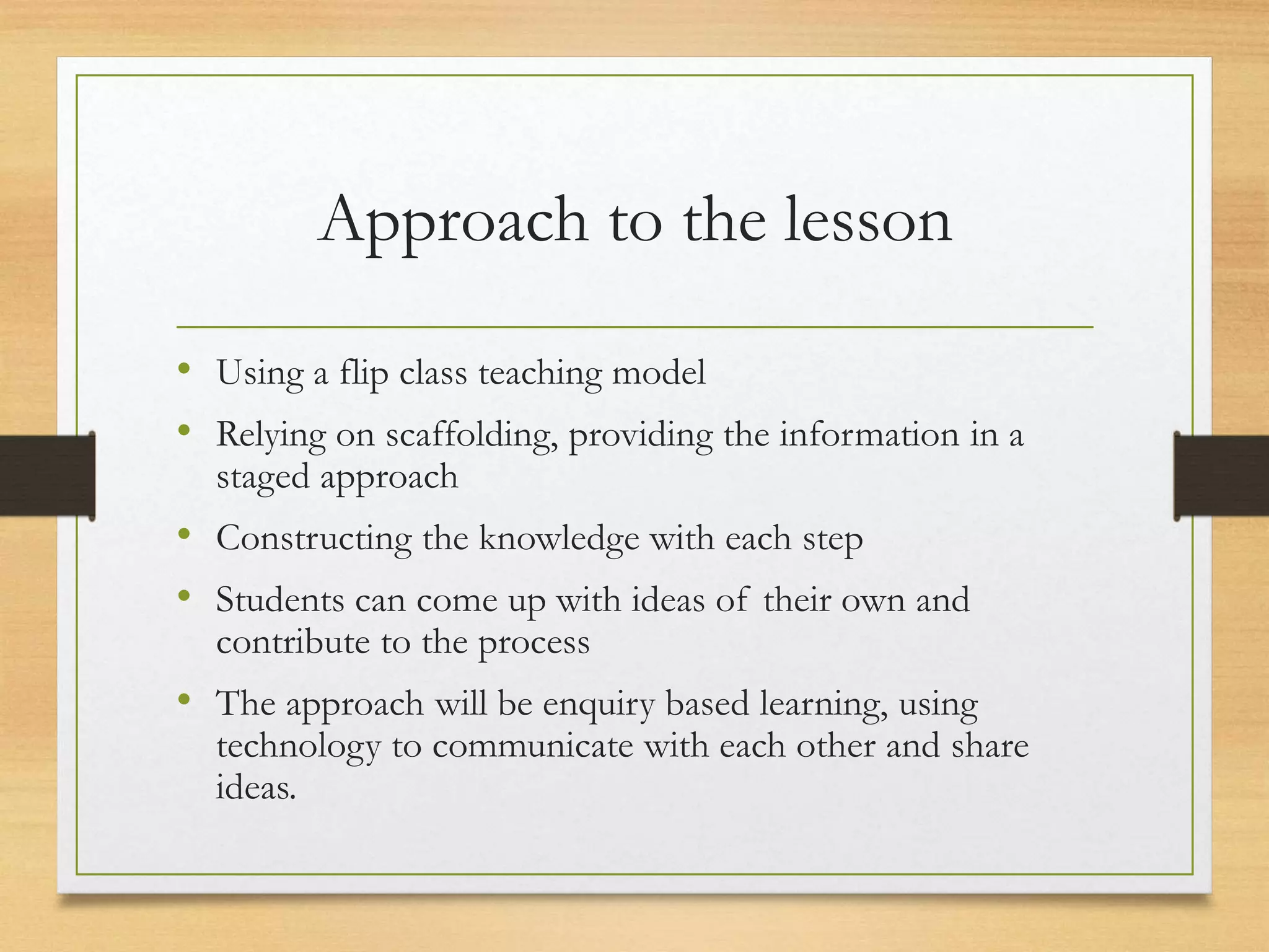 Approach to the lesson
• Using a flip class teaching model
• Relying on scaffolding, providing the information in a
staged approach
• Constructing the knowledge with each step
• Students can come up with ideas of their own and
contribute to the process
• The approach will be enquiry based learning, using
technology to communicate with each other and share
ideas.
 