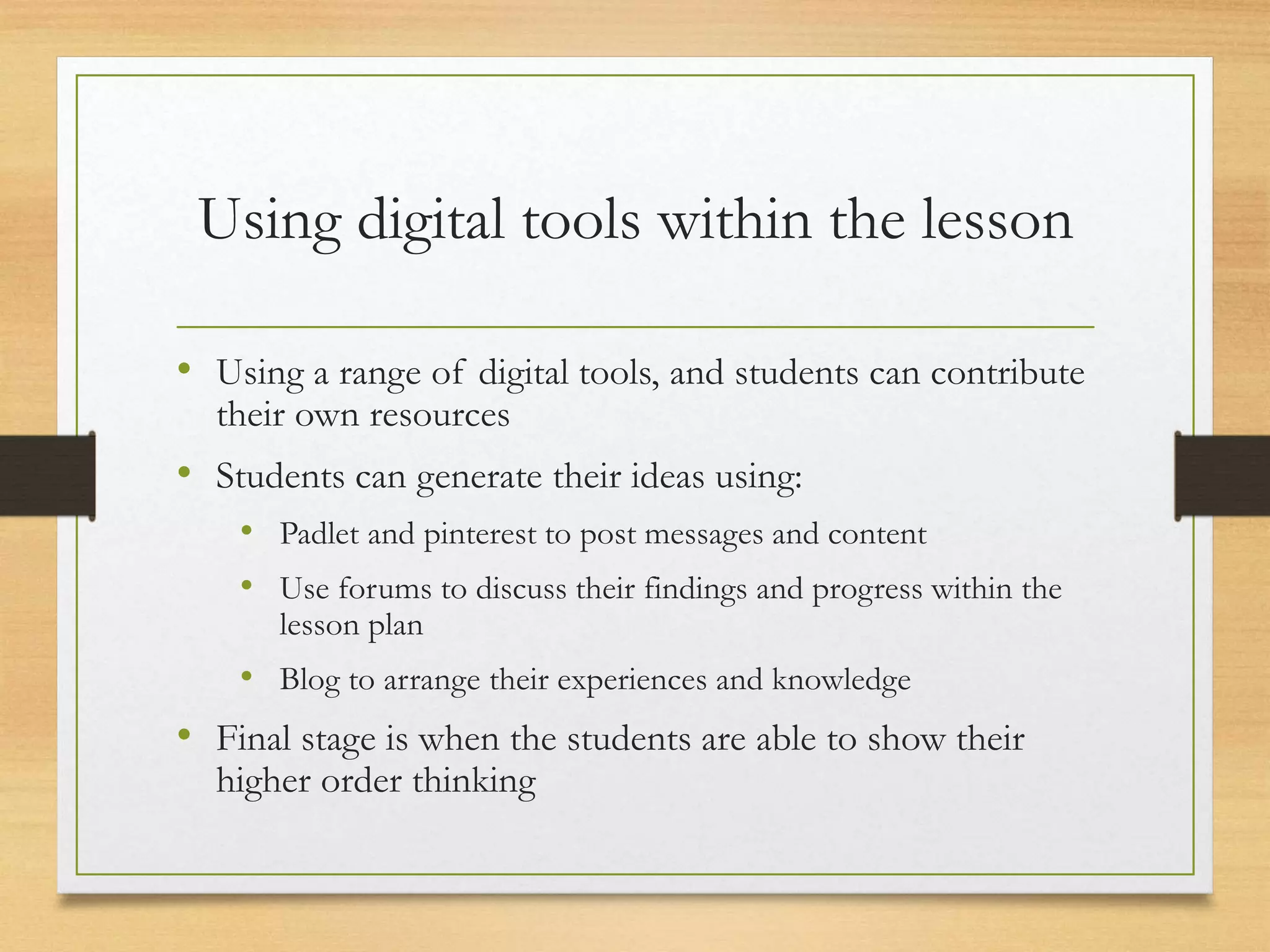 Using digital tools within the lesson
• Using a range of digital tools, and students can contribute
their own resources
• Students can generate their ideas using:
• Padlet and pinterest to post messages and content
• Use forums to discuss their findings and progress within the
lesson plan
• Blog to arrange their experiences and knowledge
• Final stage is when the students are able to show their
higher order thinking
 