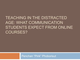 TEACHING IN THE DISTRACTED
AGE: WHAT COMMUNICATION
STUDENTS EXPECT FROM ONLINE
COURSES?
Penchan “Pink” Phoborisut
 