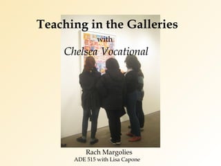 Teaching in the Galleries     with     Chelsea Vocational Rach Margolies  ADE 515 with Lisa Capone 