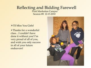 Reflecting and Bidding Farewell   Pratt Manhattan Campus   Session #8  12-15-2010 I’ll Miss You Girls! Thanks for a wonderful class…I couldn’t have done it without you! I’m very proud of all of you, and wish you only success in all of your future endeavors! 