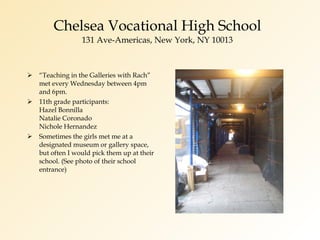 Chelsea Vocational High School 131 Ave-Americas, New York, NY 10013 “ Teaching in the Galleries with Rach” met every Wednesday between 4pm and 6pm. 11th grade participants: Hazel Bonnilla Natalie Coronado Nichole Hernandez Sometimes the girls met me at a designated museum or gallery space, but often I would pick them up at their school. (See photo of their school entrance) 