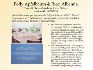 Polly Apfelbaum & Ricci Albenda D’Amelio Terras/Andrew Kreps Gallery Session #1  10-22-2010 The work has fallen from the walls. “ Is this really ART?” -Hazel Bonnilla We move through the space, and each  find a place to sit amidst the sparkles.  The girls comment on the colors, the sequins, and the glitter.  They suggest that this the work of a distressed girl who just broke up with her boyfriend before prom. With their eyes closed, I lead the girls into the second gallery space, to reveal a room full of sky blue oil paintings. We discuss the possibilities of who the speaker is, and who is being spoken to, and the questions that are raised about art that incorporates writing.  The girls believe it is a boyfriend speaking to his partner, I learn that only I read this painting as “creepy.” What might a stranger say about the Polly Apfelbaum exhibit?  Should it be considered art?  What happens when an artist incorporates words into their work, such as the work of Ricci Albenda? 