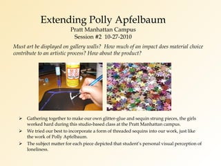 Extending Polly Apfelbaum Pratt Manhattan Campus Session #2  10-27-2010 Gathering together to make our own glitter-glue and sequin strung pieces, the girls worked hard during this studio-based class at the Pratt Manhattan campus. We tried our best to incorporate a form of threaded sequins into our work, just like the work of Polly Apfelbaum. The subject matter for each piece depicted that student’s personal visual perception of loneliness. Must art be displayed on gallery walls?  How much of an impact does material choice contribute to an artistic process? How about the product? 