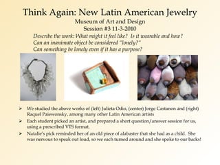 Think Again: New Latin American Jewelry Museum of Art and Design Session #3 11-3-2010 We studied the above works of (left) Julieta Odio, (center) Jorge Castanon and (right) Raquel Paiewonsky, among many other Latin American artists Each student picked an artist, and prepared a short question/answer session for us, using a prescribed VTS format. Natalie’s pick reminded her of an old piece of alabaster that she had as a child.  She was nervous to speak out loud, so we each turned around and she spoke to our backs! Describe the work: What might it feel like?  Is it wearable and how?  Can an inanimate object be considered “lonely?“  Can something be lonely even if it has a purpose? 