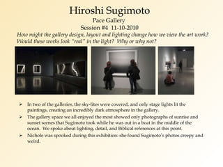 Hiroshi Sugimoto Pace Gallery  Session #4  11-10-2010 In two of the galleries, the sky-lites were covered, and only stage lights lit the paintings, creating an incredibly dark atmosphere in the gallery. The gallery space we all enjoyed the most showed only photographs of sunrise and sunset scenes that Sugimoto took while he was out in a boat in the middle of the ocean.  We spoke about lighting, detail, and Biblical references at this point. Nichole was spooked during this exhibition: she found Sugimoto’s photos creepy and weird. How might the gallery design, layout and lighting change how we view the art work?  Would these works look “real” in the light?  Why or why not? 