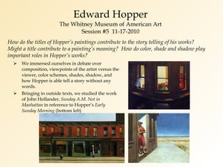 Edward Hopper The Whitney Museum of American Art Session #5  11-17-2010 We immersed ourselves in debate over composition, viewpoints of the artist versus the viewer, color schemes, shades, shadow, and how Hopper is able tell a story without any words. Bringing in outside texts, we studied the work of John Hollander,  Sunday A.M. Not in Manhattan  in reference to Hopper’s  Early Sunday Morning  (bottom left) How do the titles of Hopper’s paintings contribute to the story telling of his works?  Might a title contribute to a painting’s meaning?  How do color, shade and shadow play important roles in Hopper’s works? 