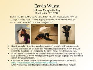 Erwin Wurm Lehman Maupin Gallery Session #6  12-1-2010 Natalie thought this exhibit was about a person’s struggle with claustrophobia. Nichole was excited by the oversized Police Hat, especially how Wurm drew, in pencil, the directions for “completing the piece” beside it on the gallery wall. In the style of Erwin Wurm, we built our own one-minute chair sculptures using a hard plastic chair, a brown paper grocery bag and oranges as props, and a Polaroid camera for documentation. Check out the Erwin Wurm One-Minute Sculpture references in this video! http://www.youtube.com/watch?v=BfOdWSiyWoc (Only Nichole had heard recognized the band name Red Hot Chili Peppers) Is this art? Should the works included in “Gulp” be considered “art” or “design?” Why didn’t Wurm display his work’s titles? What kind of viewer does Erwin Wurm strive to appeal to? 
