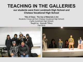 TEACHING IN THE GALLERIESour students were from Landmark High School and Chelsea Vocational High School Title of Class:  The Use of Materials in Art Students: 6 boys (all from Chelsea Vocational High School) 2 girls (Landmark High School) Taught by:  Illyana & Tiffany Fall 2010 