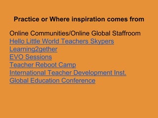 Practice or Where inspiration comes from 
Online Communities/Online Global Staffroom 
Hello Little World Teachers Skypers 
Learning2gether 
EVO Sessions 
Teacher Reboot Camp 
International Teacher Development Inst. 
Global Education Conference 
 