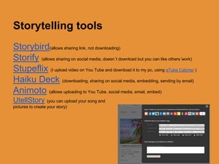 Storytelling tools 
Storybird(allows sharing link, not downloading) 
Storify (allows sharing on social media, doesn´t download but you can like others´work) 
Stupeflix (I upload video on You Tube and download it to my pc, using aTube Catcher ) 
Haiku Deck (downloading, sharing on social media, embedding, sending by email) 
Animoto (allows uploading to You Tube, social media, email, embed) 
UtellStory (you can upload your song and 
pictures to create your story) 
 