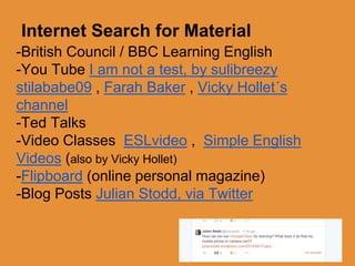 Internet Search for Material 
-British Council / BBC Learning English 
-You Tube I am not a test, by sulibreezy 
stilababe09 , Farah Baker , Vicky Hollet´s 
channel 
-Ted Talks 
-Video Classes ESLvideo , Simple English 
Videos (also by Vicky Hollet) 
-Flipboard (online personal magazine) 
-Blog Posts Julian Stodd, via Twitter 
 
