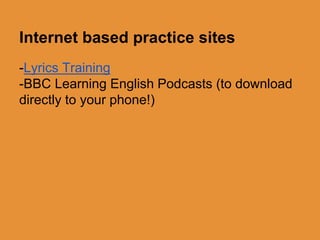 Internet based practice sites 
-Lyrics Training 
-BBC Learning English Podcasts (to download 
directly to your phone!) 
 