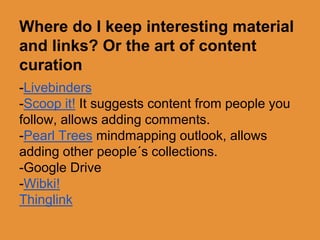 Where do I keep interesting material 
and links? Or the art of content 
curation 
-Livebinders 
-Scoop it! It suggests content from people you 
follow, allows adding comments. 
-Pearl Trees mindmapping outlook, allows 
adding other people´s collections. 
-Google Drive 
-Wibki! 
Thinglink 
 