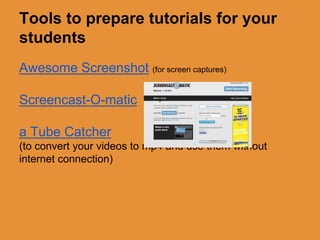 Tools to prepare tutorials for your 
students 
Awesome Screenshot (for screen captures) 
Screencast-O-matic 
a Tube Catcher 
(to convert your videos to mp4 and use them without 
internet connection) 
 