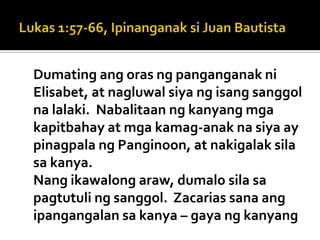 Dumating ang oras ng panganganak ni
Elisabet, at nagluwal siya ng isang sanggol
na lalaki. Nabalitaan ng kanyang mga
kapitbahay at mga kamag-anak na siya ay
pinagpala ng Panginoon, at nakigalak sila
sa kanya.
Nang ikawalong araw, dumalo sila sa
pagtutuli ng sanggol. Zacarias sana ang
ipangangalan sa kanya – gaya ng kanyang
 