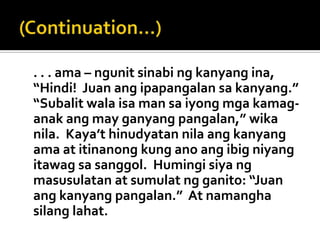 . . . ama – ngunit sinabi ng kanyang ina,
“Hindi! Juan ang ipapangalan sa kanyang.”
“Subalit wala isa man sa iyong mga kamag-
anak ang may ganyang pangalan,” wika
nila. Kaya’t hinudyatan nila ang kanyang
ama at itinanong kung ano ang ibig niyang
itawag sa sanggol. Humingi siya ng
masusulatan at sumulat ng ganito: “Juan
ang kanyang pangalan.” At namangha
silang lahat.
 