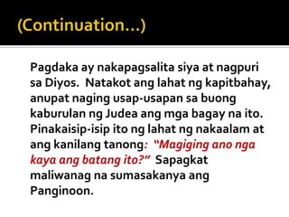 Pagdaka ay nakapagsalita siya at nagpuri
sa Diyos. Natakot ang lahat ng kapitbahay,
anupat naging usap-usapan sa buong
kaburulan ng Judea ang mga bagay na ito.
Pinakaisip-isip ito ng lahat ng nakaalam at
ang kanilang tanong: “Magiging ano nga
kaya ang batang ito?” Sapagkat
maliwanag na sumasakanya ang
Panginoon.
 