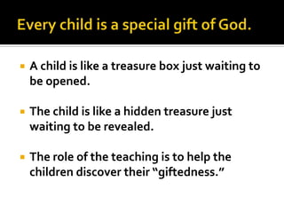    A child is like a treasure box just waiting to
    be opened.

   The child is like a hidden treasure just
    waiting to be revealed.

   The role of the teaching is to help the
    children discover their “giftedness.”
 