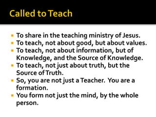    To share in the teaching ministry of Jesus.
   To teach, not about good, but about values.
   To teach, not about information, but of
    Knowledge, and the Source of Knowledge.
   To teach, not just about truth, but the
    Source of Truth.
   So, you are not just a Teacher. You are a
    formation.
   You form not just the mind, by the whole
    person.
 